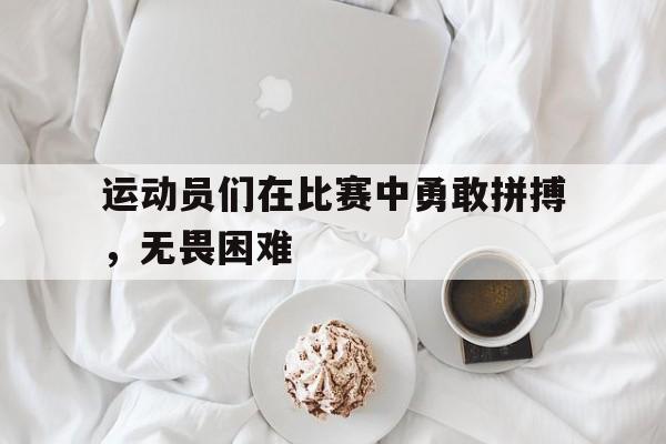 运动员们在比赛中勇敢拼搏,无畏困难(赛场上运动员们发动勇于拼搏的精神奋勇争先) 运动员们在比赛中勇敢拼搏,无畏困难(赛场上运动员们发动勇于拼搏的精神奋勇争先)