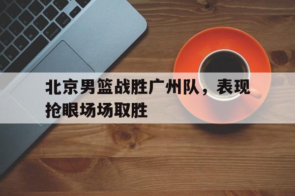 关于北京男篮战胜广州队，表现抢眼场场取胜的信息