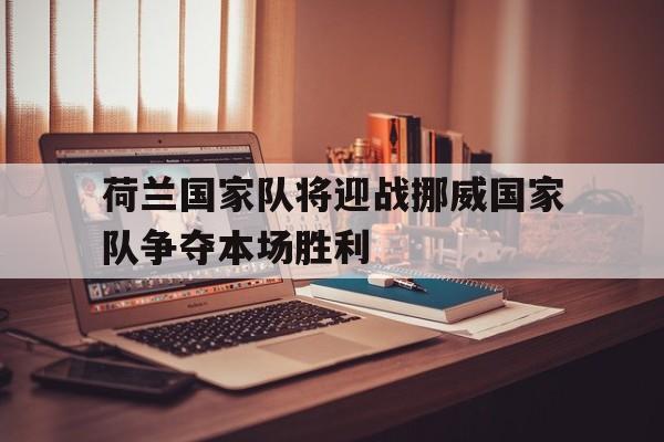 九州娱乐登录入口-荷兰国家队将迎战挪威国家队争夺本场胜利(荷兰国家队将迎战挪威国家队争夺本场胜利了吗)