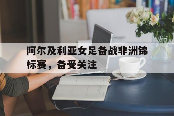 九州平台-阿尔及利亚女足备战非洲锦标赛,备受关注吗
