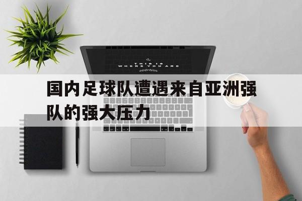国内足球队遭遇来自亚洲强队的强大压力(国内足球队遭遇来自亚洲强队的强大压力是什么)
