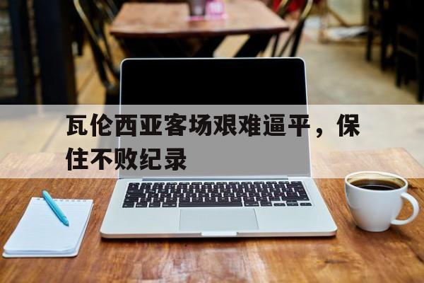九州娱乐官网-瓦伦西亚客场艰难逼平，保住不败纪录的简单介绍