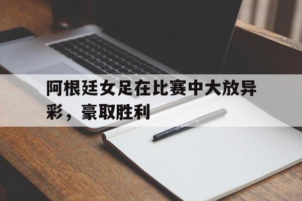 阿根廷女足在比赛中大放异彩,豪取胜利(阿根廷女足在比赛中大放异彩,豪取胜利的是谁) 阿根廷女足在比赛中大放异彩,豪取胜利(阿根廷女足在比赛中大放异彩,豪取胜利的是谁)