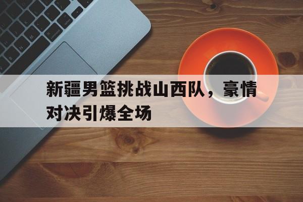 九州娱乐-新疆男篮挑战山西队，豪情对决引爆全场(cba新疆山西)